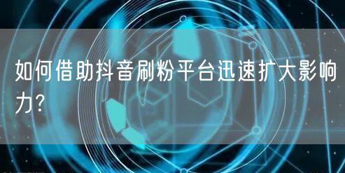 如何借助抖音刷粉平台迅速扩大影响力？