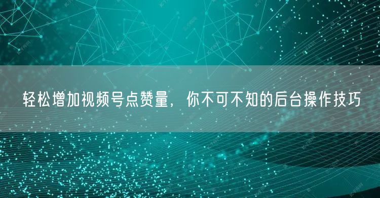 轻松增加视频号点赞量，你不可不知的后台操作技巧