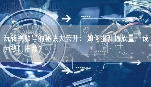 玩转视频号的秘诀大公开：如何提升播放量，成为热门推荐？