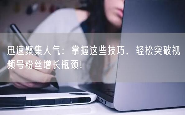 迅速聚集人气：掌握这些技巧，轻松突破视频号粉丝增长瓶颈！