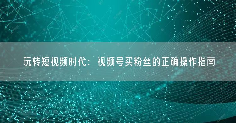 玩转短视频时代：视频号买粉丝的正确操作指南