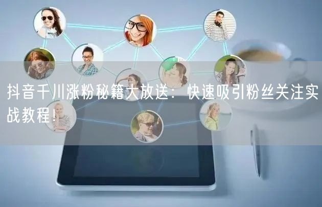 抖音千川涨粉秘籍大放送：快速吸引粉丝关注实战教程！