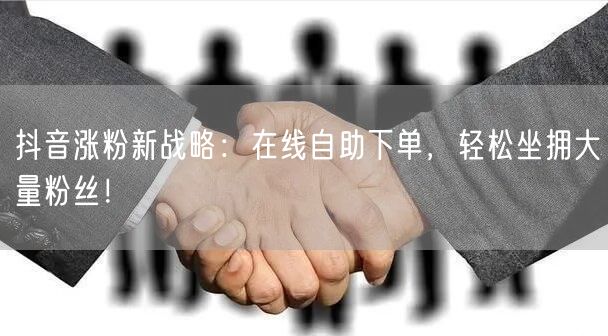 抖音涨粉新战略：在线自助下单，轻松坐拥大量粉丝！