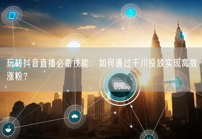 玩转抖音直播必备技能：如何通过千川投放实现高效涨粉？