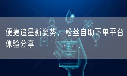 便捷追星新姿势，粉丝自助下单平台体验分享