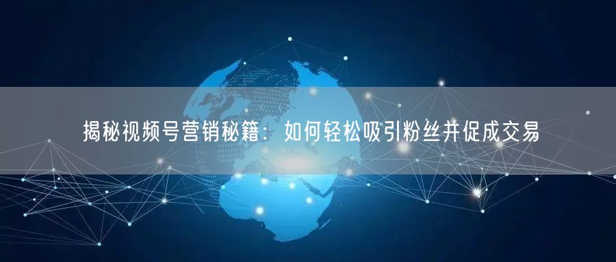 揭秘视频号营销秘籍：如何轻松吸引粉丝并促成交易