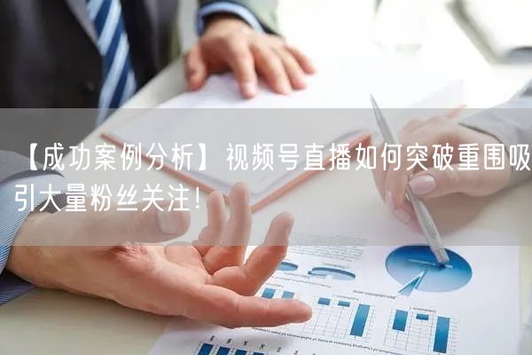 【成功案例分析】视频号直播如何突破重围吸引大量粉丝关注！