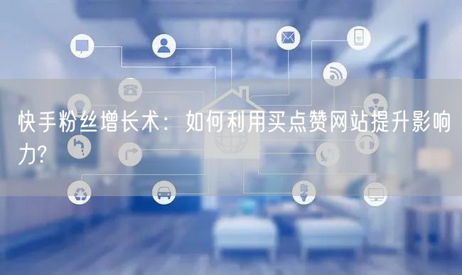 快手粉丝增长术：如何利用买点赞网站提升影响力?