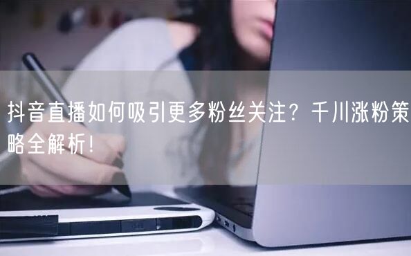 抖音直播如何吸引更多粉丝关注？千川涨粉策略全解析！