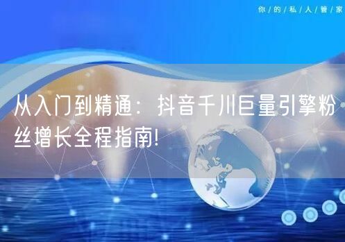 从入门到精通：抖音千川巨量引擎粉丝增长全程指南!