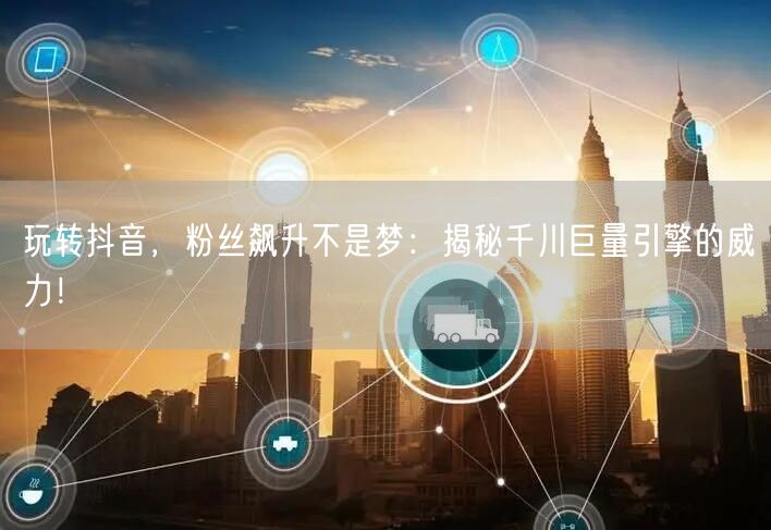 玩转抖音，粉丝飙升不是梦：揭秘千川巨量引擎的威力！